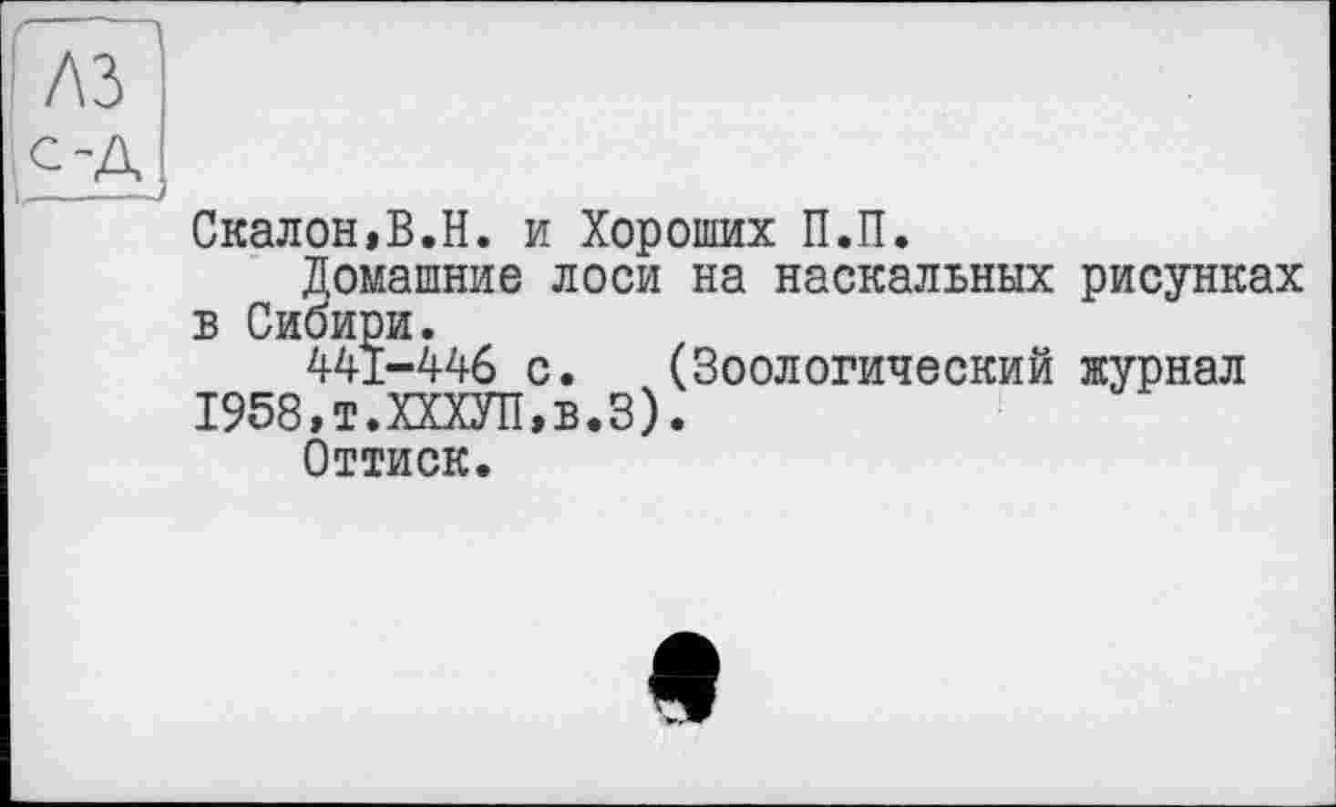 ﻿лз
,£А1
Скалой,В.Н. и Хороших П.П.
Домашние лоси на наскальных рисунках в Сибири.
441-446 с. (Зоологический журнал
1958,т.ХХХУП,в.З).
Оттиск.
е